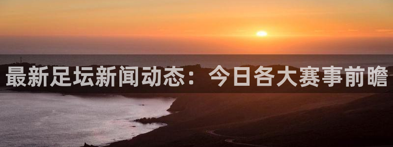  最新足坛新闻动态：今日各大赛事前瞻
