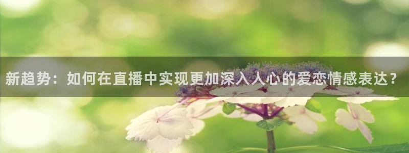 新球体育比分网：新趋势：如何在直播中实现更加深入人心的爱恋情感表达？